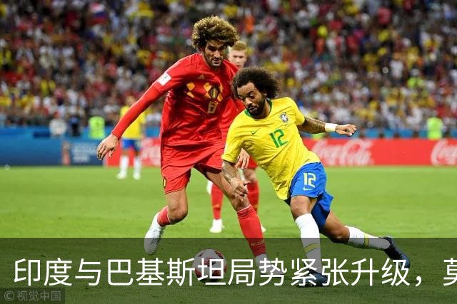 印度与巴基斯坦局势紧张升级，莫迪政策转变引发战争威胁