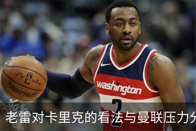 老雷对卡里克的看法与曼联压力分析